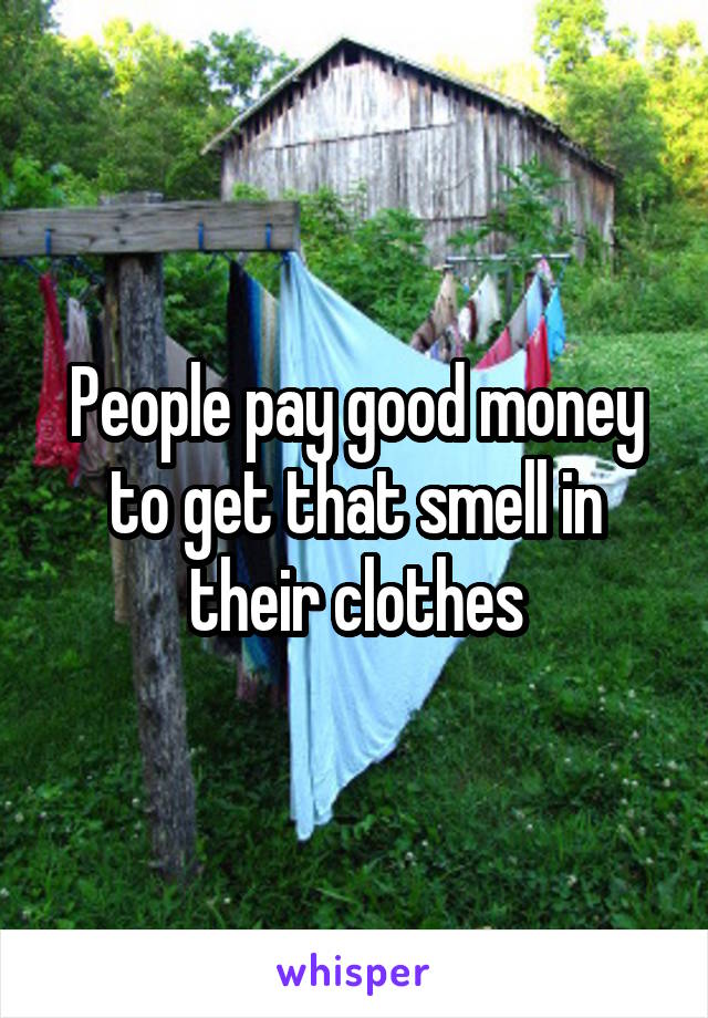 People pay good money to get that smell in their clothes