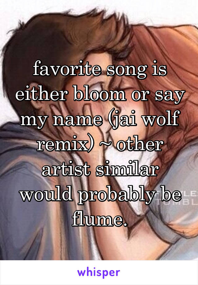 favorite song is either bloom or say my name (jai wolf remix) ~ other artist similar would probably be flume.