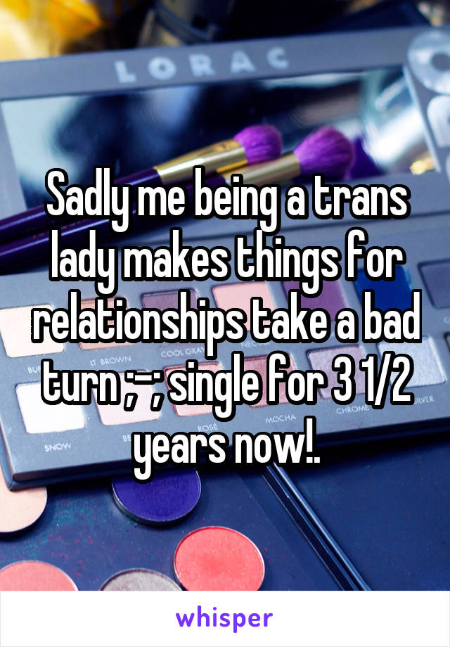 Sadly me being a trans lady makes things for relationships take a bad turn ;-; single for 3 1/2 years now!.