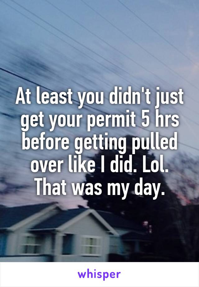 At least you didn't just get your permit 5 hrs before getting pulled over like I did. Lol. That was my day.