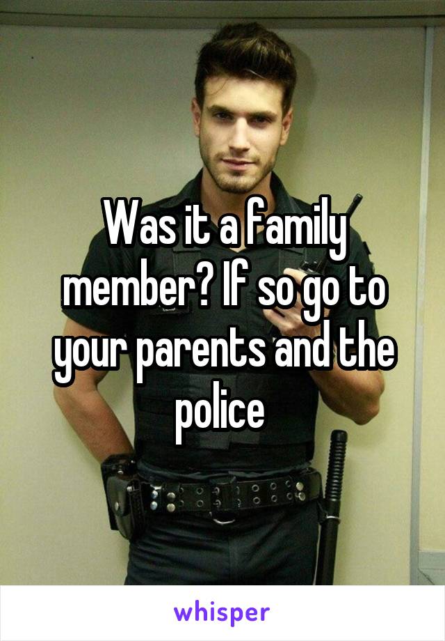 Was it a family member? If so go to your parents and the police 
