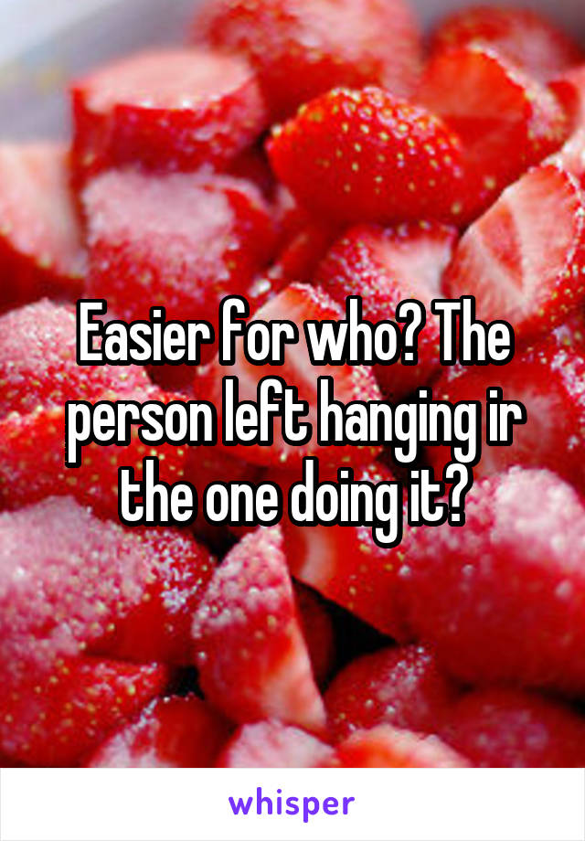 Easier for who? The person left hanging ir the one doing it?