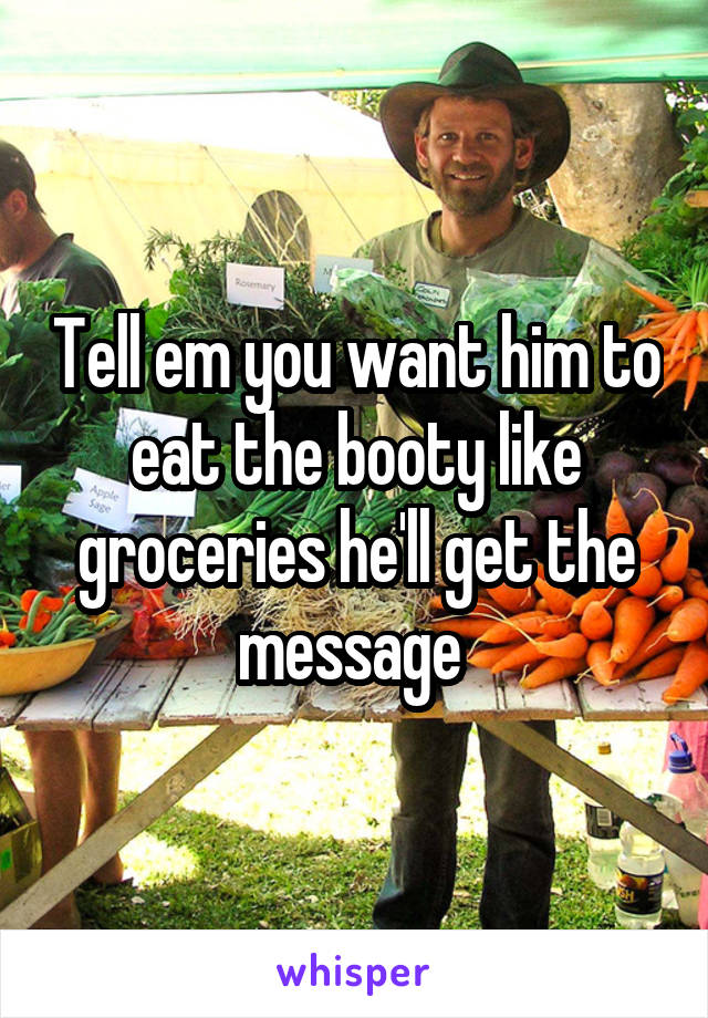Tell em you want him to eat the booty like groceries he'll get the message 