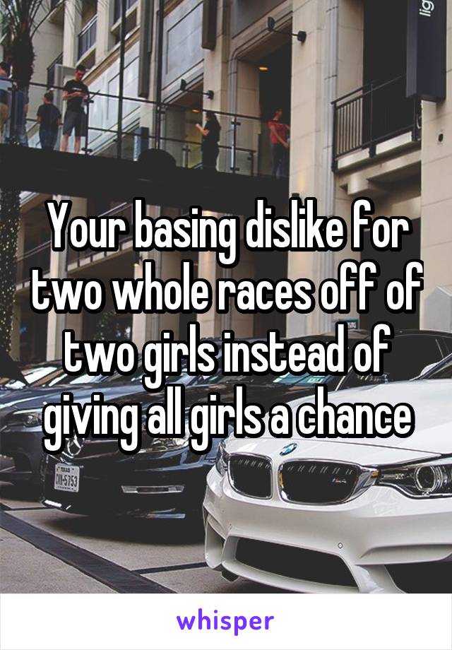 Your basing dislike for two whole races off of two girls instead of giving all girls a chance