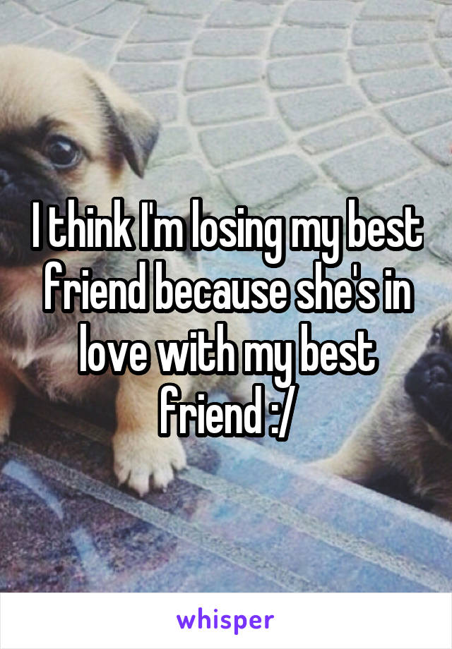I think I'm losing my best friend because she's in love with my best friend :/