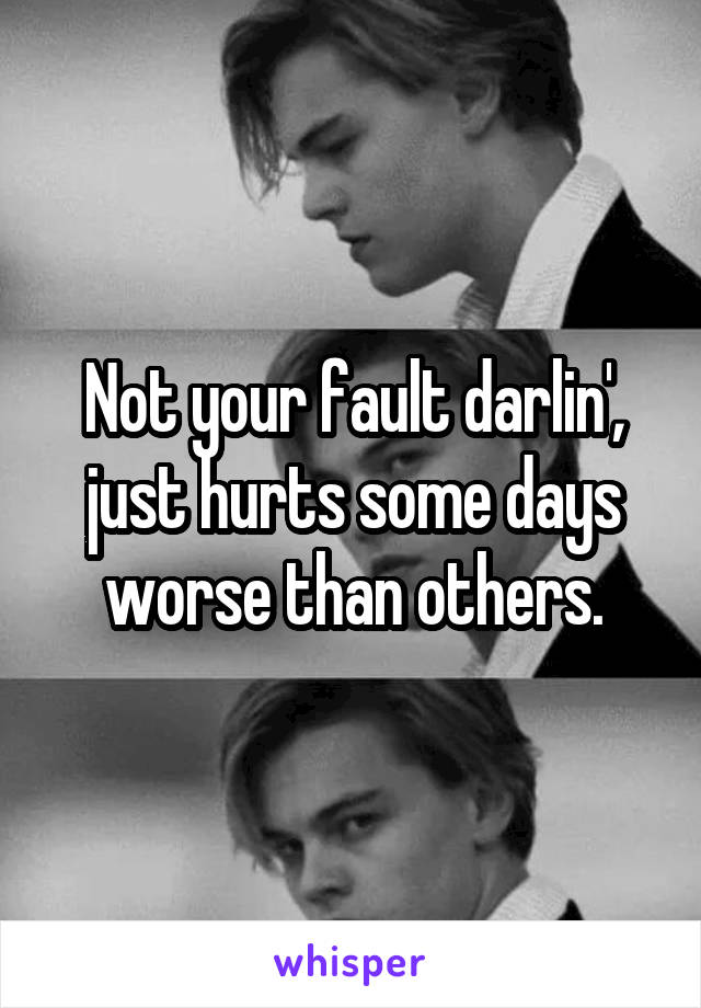 Not your fault darlin', just hurts some days worse than others.