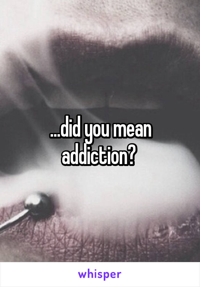 ...did you mean addiction? 