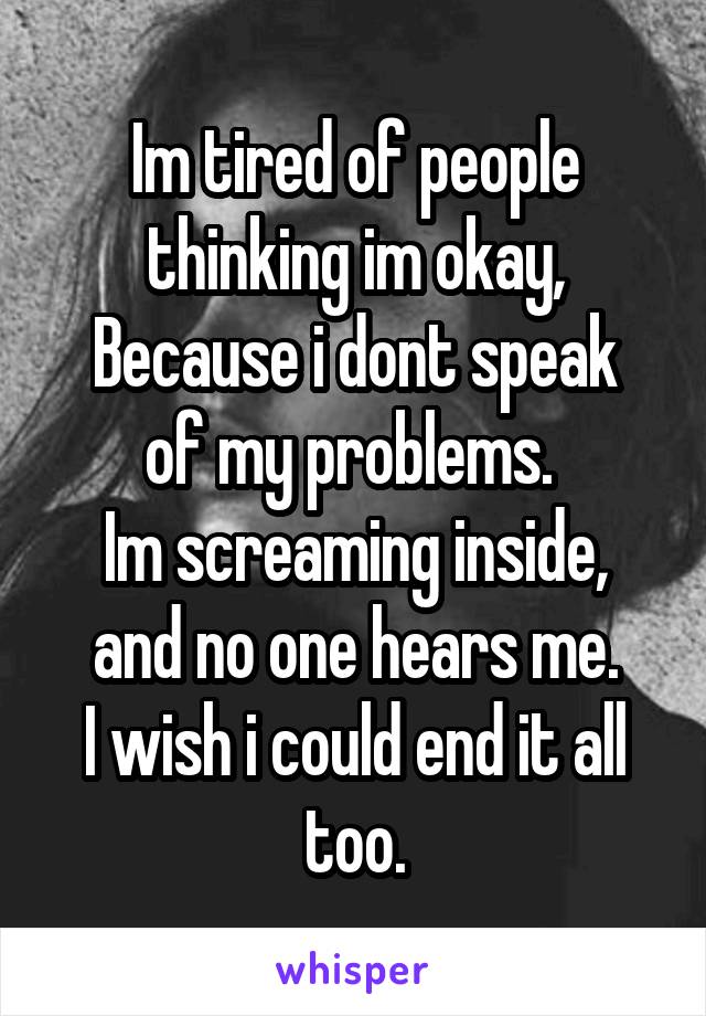 Im tired of people thinking im okay,
Because i dont speak of my problems. 
Im screaming inside, and no one hears me.
I wish i could end it all too.