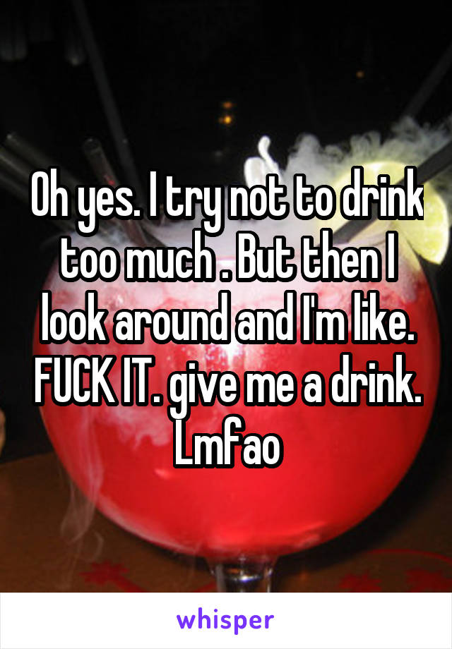 Oh yes. I try not to drink too much . But then I look around and I'm like. FUCK IT. give me a drink. Lmfao