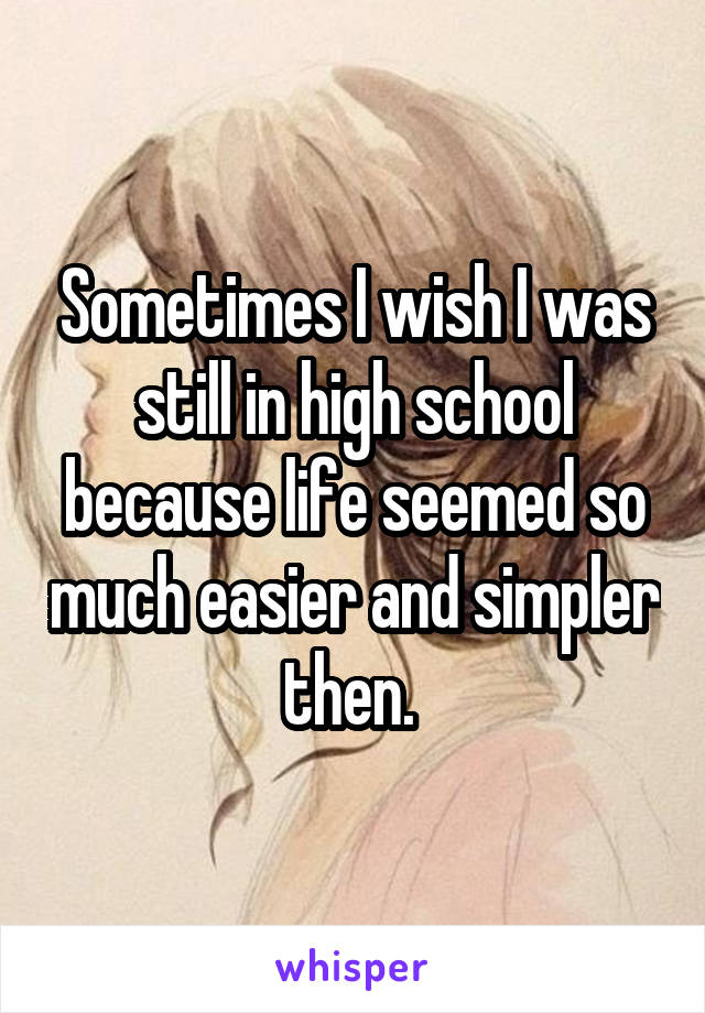 Sometimes I wish I was still in high school because life seemed so much easier and simpler then. 