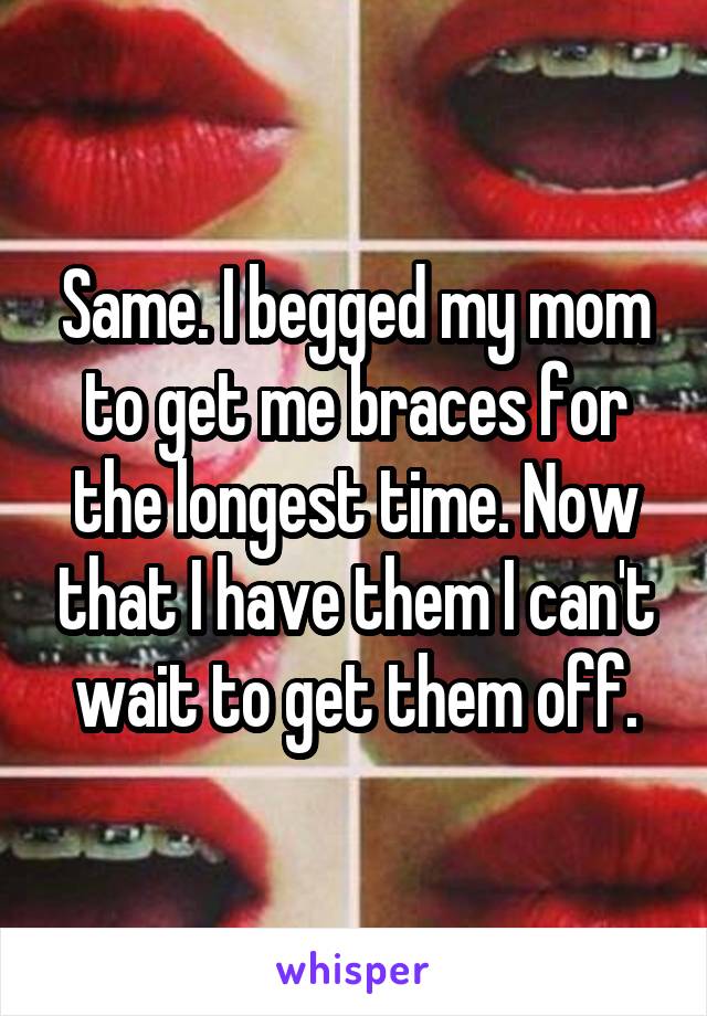 Same. I begged my mom to get me braces for the longest time. Now that I have them I can't wait to get them off.