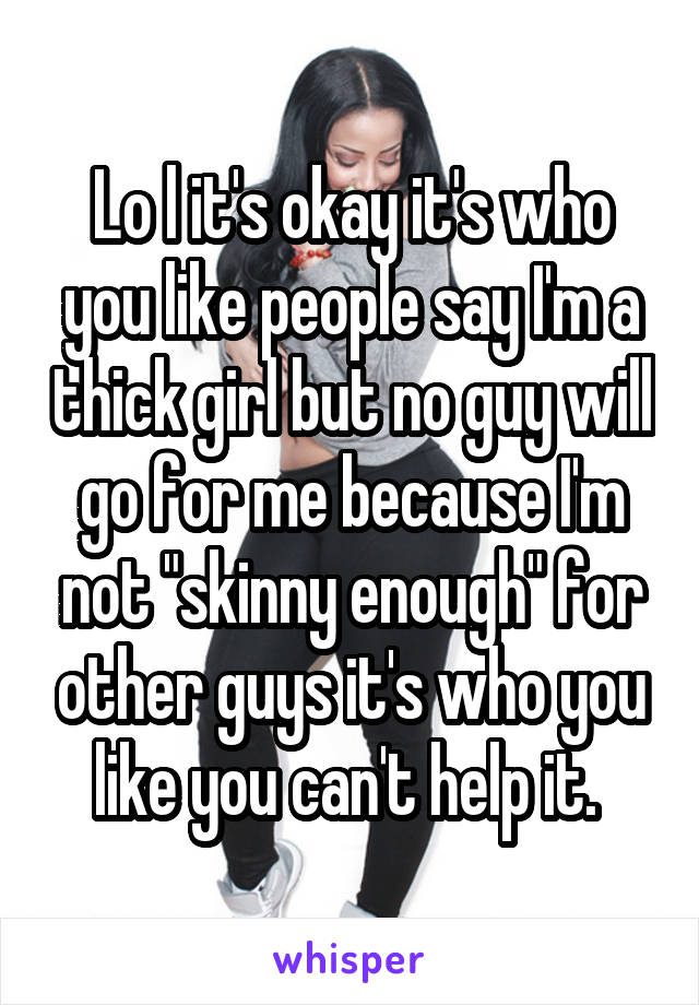 Lo l it's okay it's who you like people say I'm a thick girl but no guy will go for me because I'm not "skinny enough" for other guys it's who you like you can't help it. 