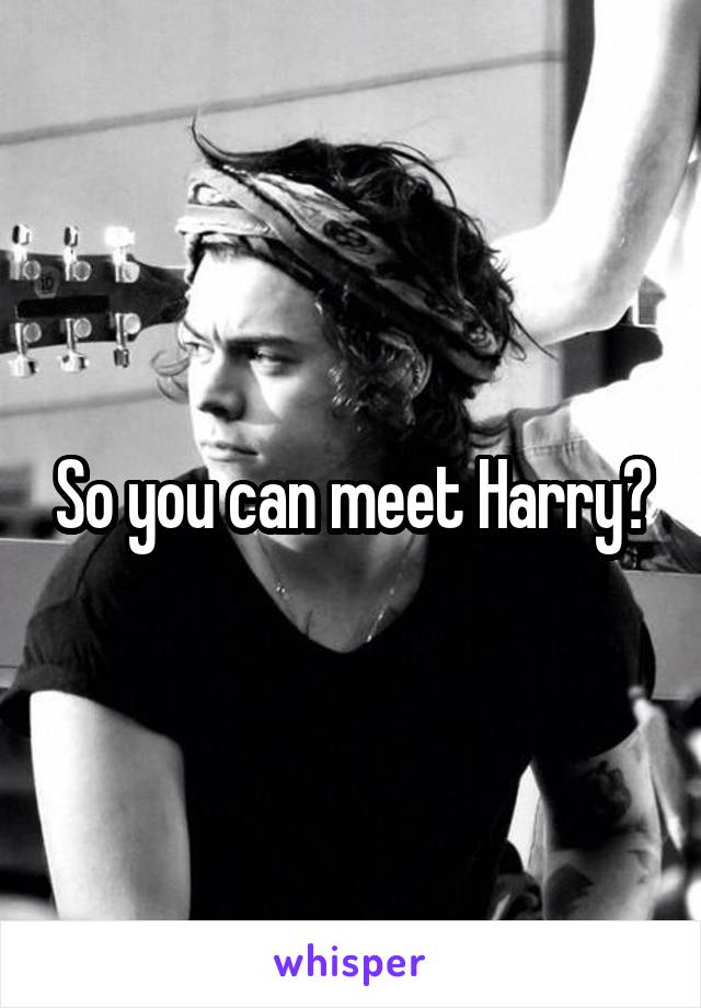 So you can meet Harry?