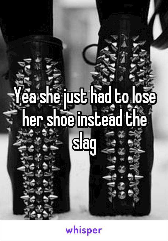 Yea she just had to lose her shoe instead the slag