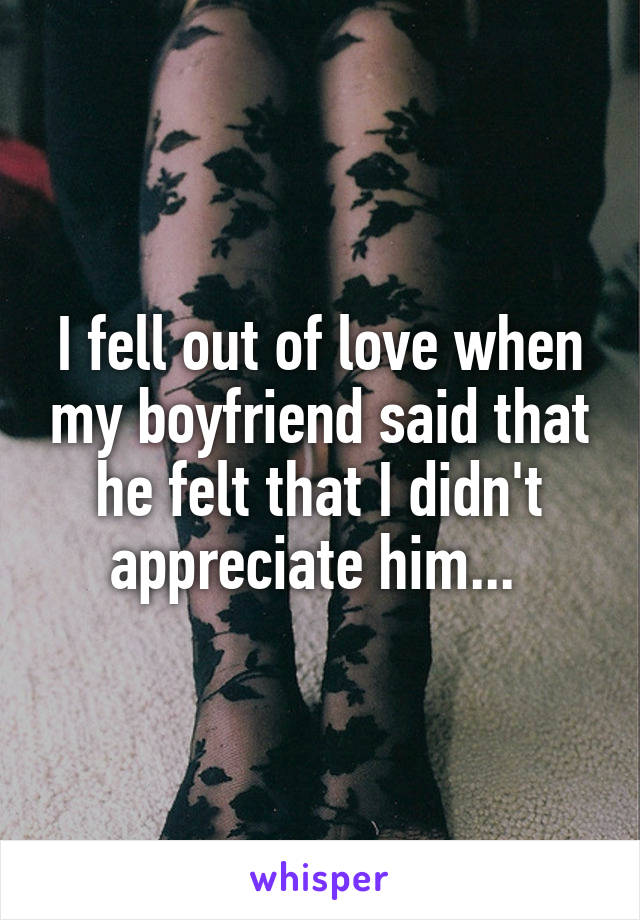I fell out of love when my boyfriend said that he felt that I didn't appreciate him... 