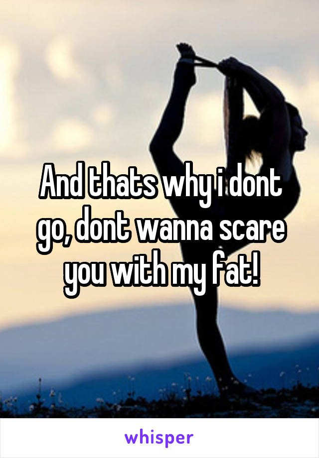 And thats why i dont go, dont wanna scare you with my fat!