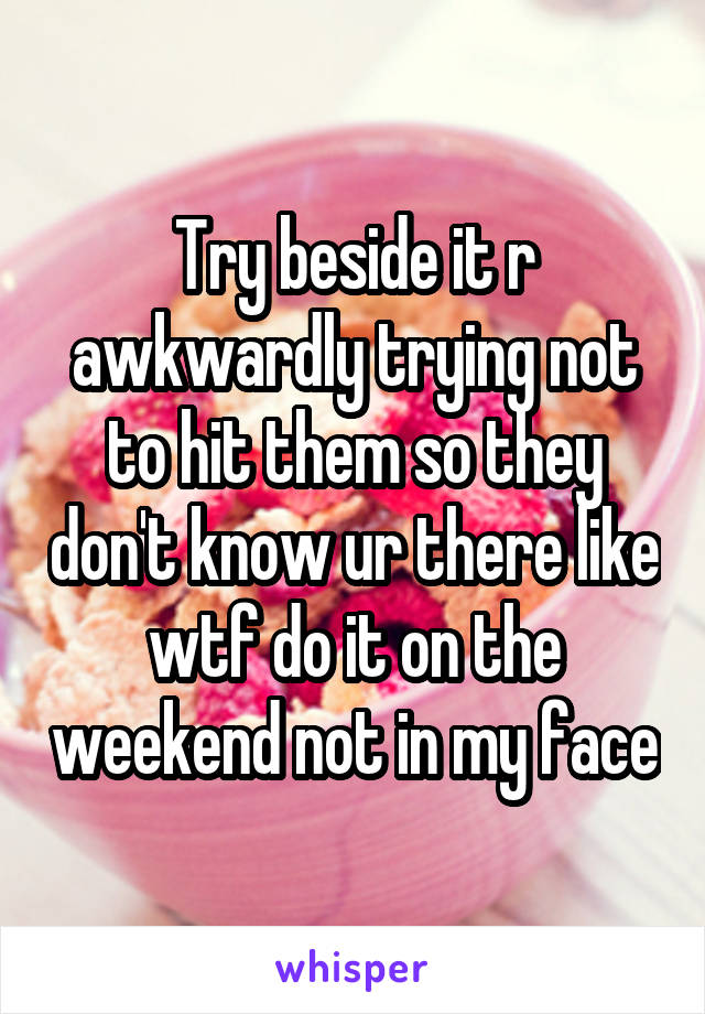 Try beside it r awkwardly trying not to hit them so they don't know ur there like wtf do it on the weekend not in my face