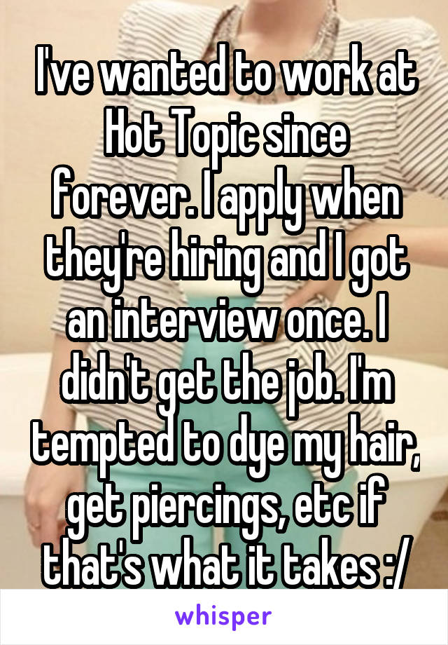 I've wanted to work at Hot Topic since forever. I apply when they're hiring and I got an interview once. I didn't get the job. I'm tempted to dye my hair, get piercings, etc if that's what it takes :/
