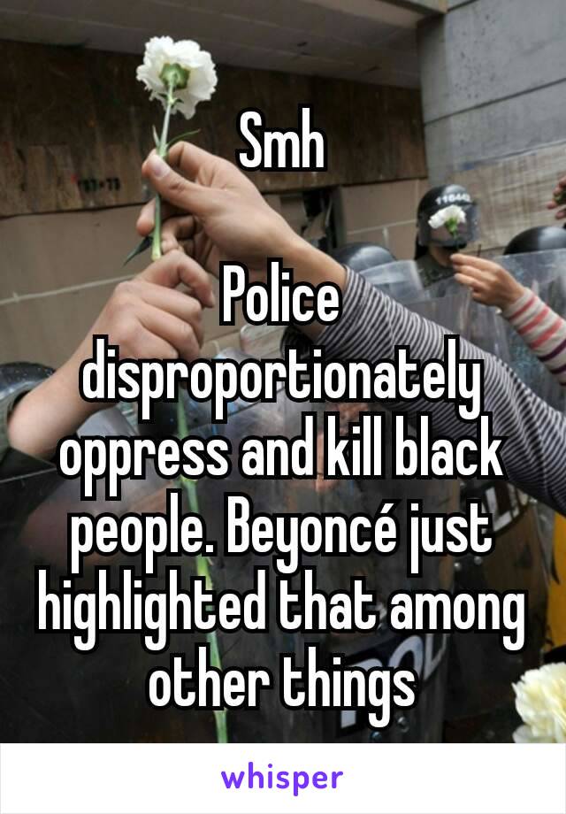 Smh

Police disproportionately oppress and kill black people. Beyoncé just highlighted that among other things