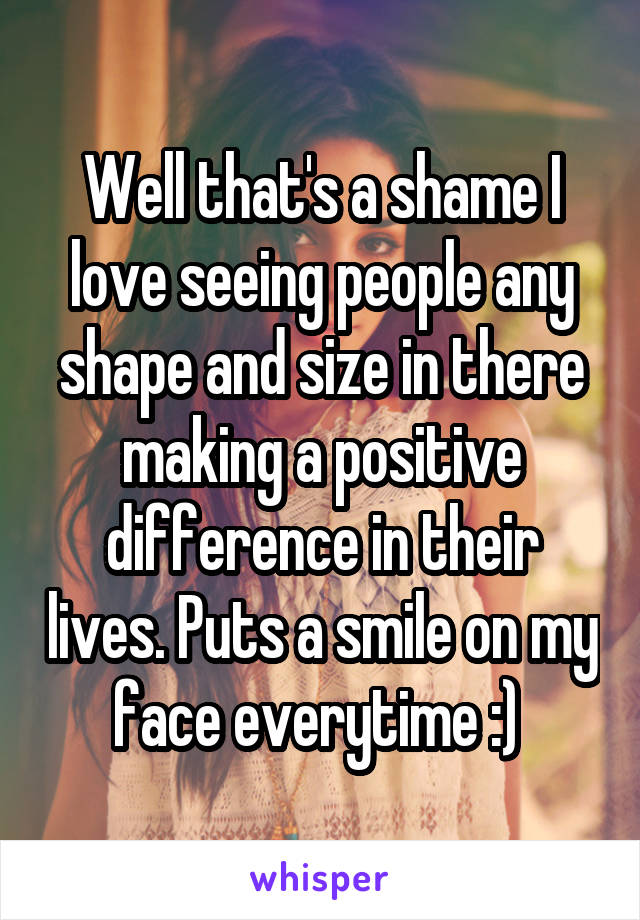 Well that's a shame I love seeing people any shape and size in there making a positive difference in their lives. Puts a smile on my face everytime :) 