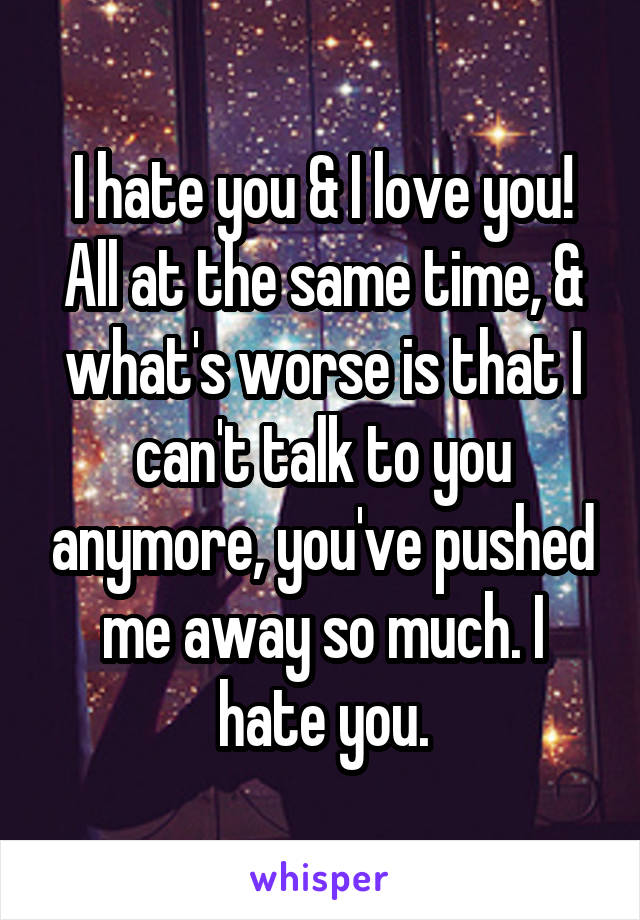 I hate you & I love you! All at the same time, & what's worse is that I can't talk to you anymore, you've pushed me away so much. I hate you.