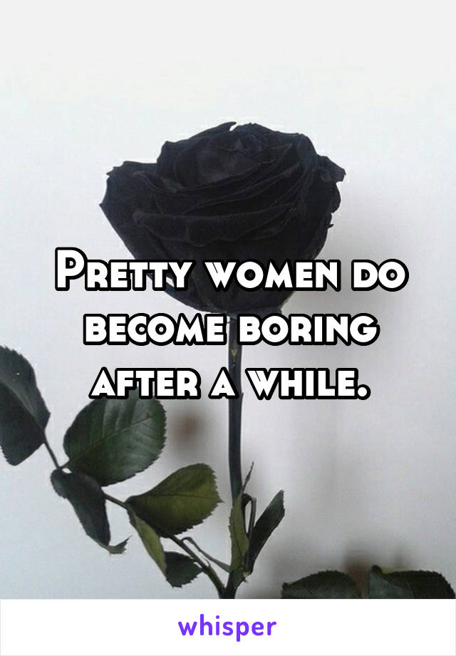 Pretty women do become boring after a while.