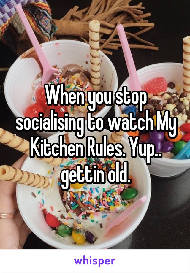 When you stop socialising to watch My Kitchen Rules. Yup.. gettin old.