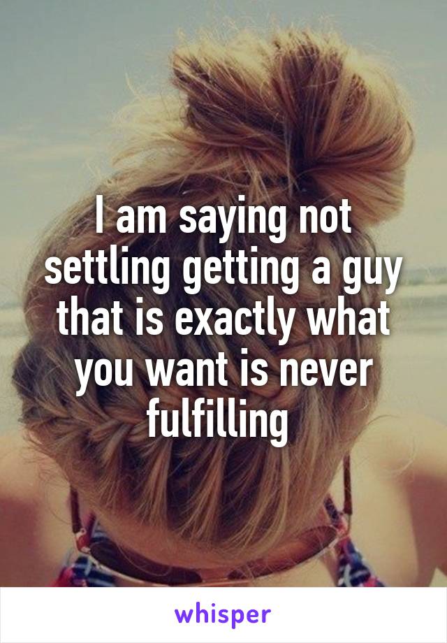 I am saying not settling getting a guy that is exactly what you want is never fulfilling 
