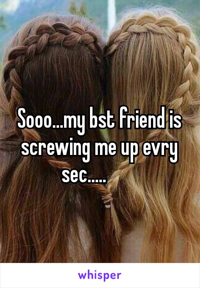 Sooo...my bst friend is screwing me up evry sec.....😈😈😈