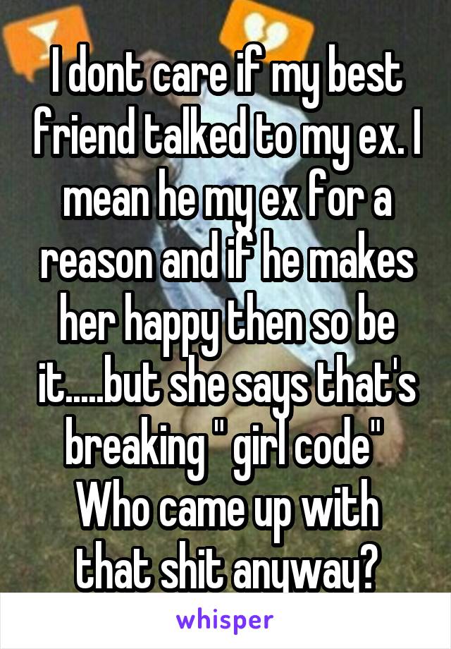 I dont care if my best friend talked to my ex. I mean he my ex for a reason and if he makes her happy then so be it.....but she says that's breaking " girl code" 
Who came up with that shit anyway?
