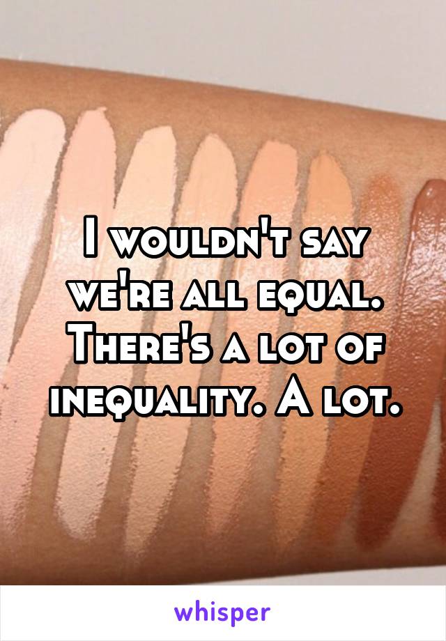 I wouldn't say we're all equal. There's a lot of inequality. A lot.