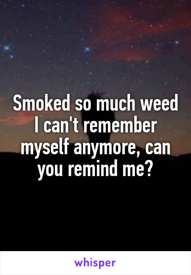 Smoked so much weed I can't remember myself anymore, can you remind me?