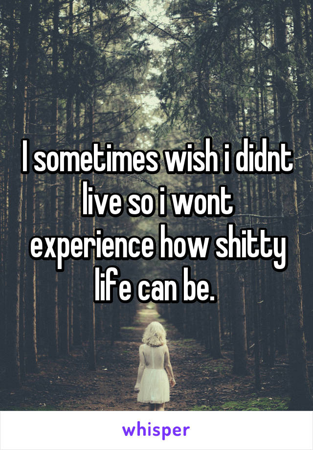 I sometimes wish i didnt live so i wont experience how shitty life can be. 