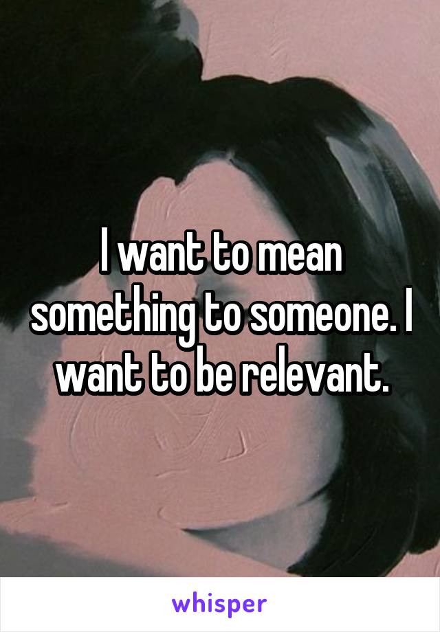 I want to mean something to someone. I want to be relevant.