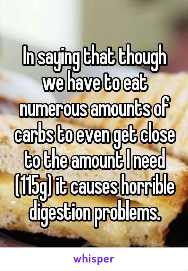 In saying that though we have to eat numerous amounts of carbs to even get close to the amount I need (115g) it causes horrible digestion problems.