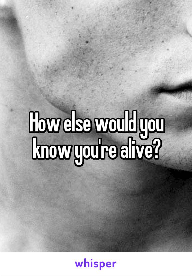 How else would you know you're alive?