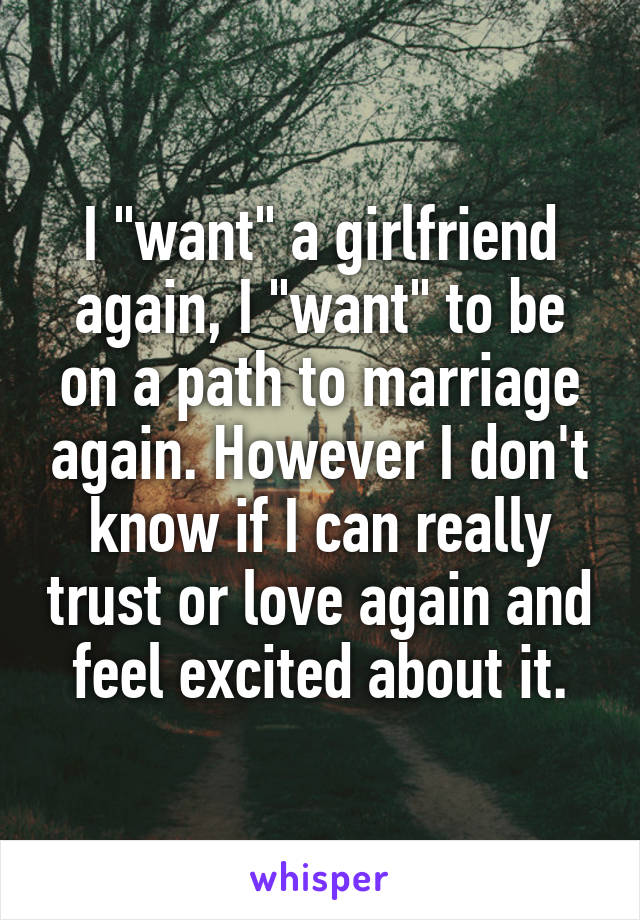 I "want" a girlfriend again, I "want" to be on a path to marriage again. However I don't know if I can really trust or love again and feel excited about it.