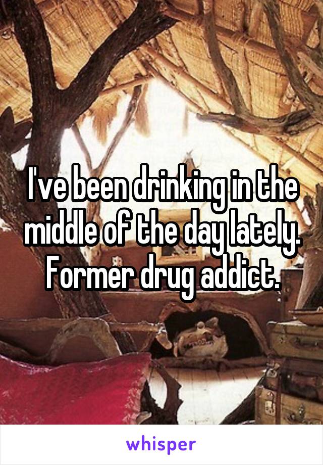 I've been drinking in the middle of the day lately. Former drug addict.