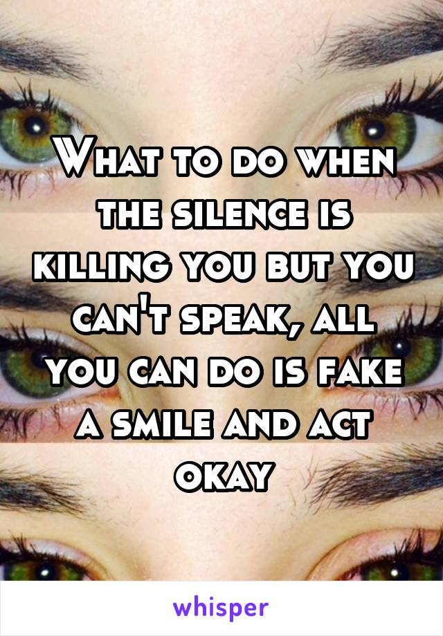 What to do when the silence is killing you but you can't speak, all you can do is fake a smile and act okay