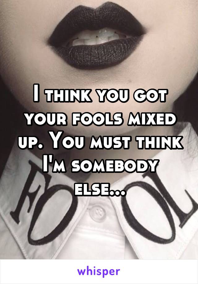 I think you got your fools mixed up. You must think I'm somebody else...