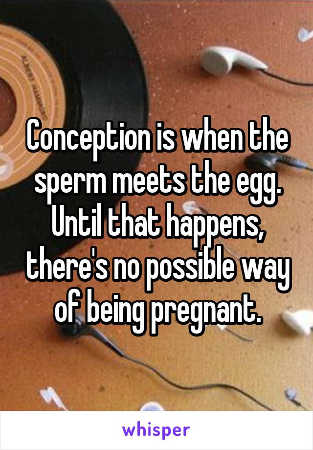 Conception is when the sperm meets the egg. Until that happens, there's no possible way of being pregnant.