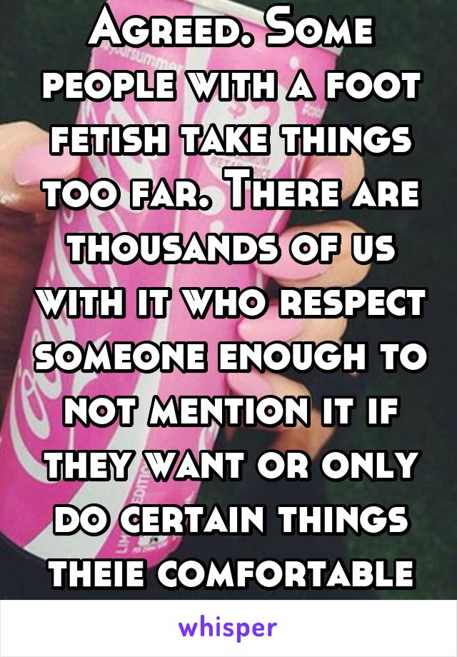 Agreed. Some people with a foot fetish take things too far. There are thousands of us with it who respect someone enough to not mention it if they want or only do certain things theie comfortable with