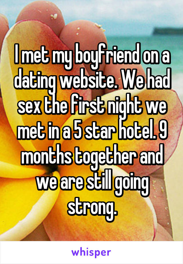 I met my boyfriend on a dating website. We had sex the first night we met in a 5 star hotel. 9 months together and we are still going strong.