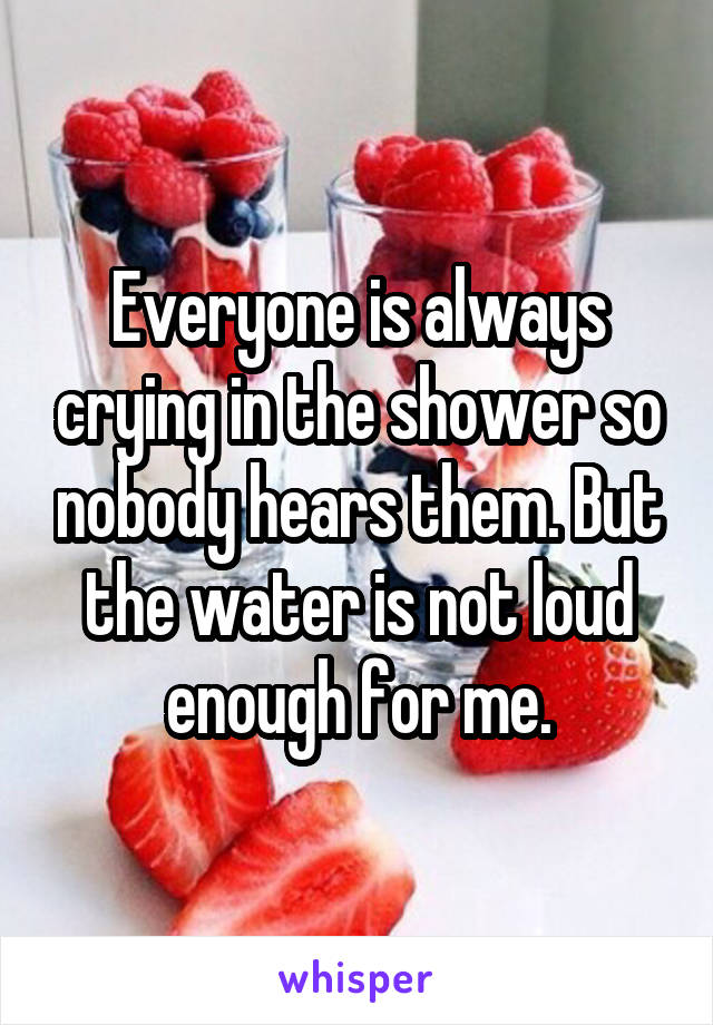 Everyone is always crying in the shower so nobody hears them. But the water is not loud enough for me.