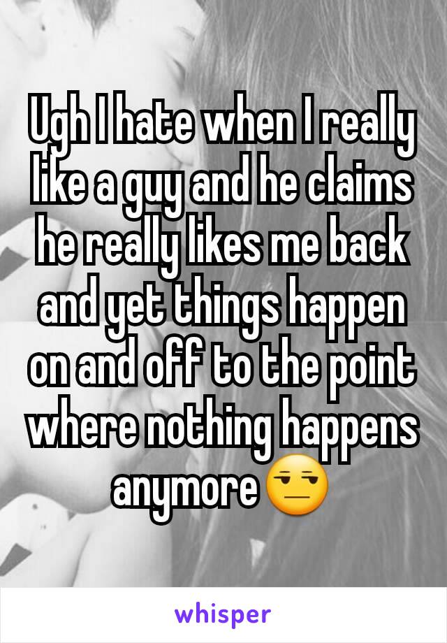 Ugh I hate when I really like a guy and he claims he really likes me back and yet things happen on and off to the point where nothing happens anymore😒
