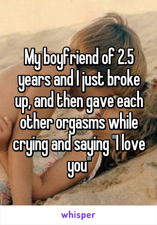 My boyfriend of 2.5 years and I just broke up, and then gave each other orgasms while crying and saying "I love you"