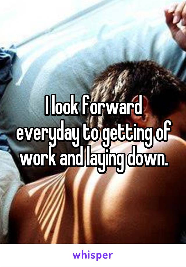 I look forward everyday to getting of work and laying down.