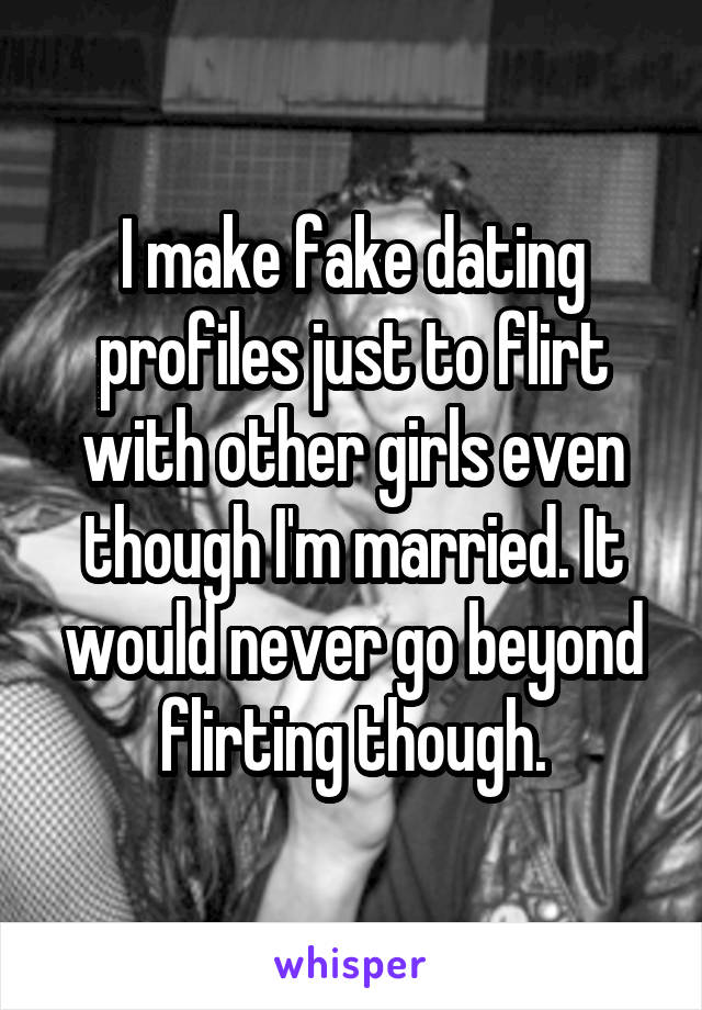 I make fake dating profiles just to flirt with other girls even though I'm married. It would never go beyond flirting though.