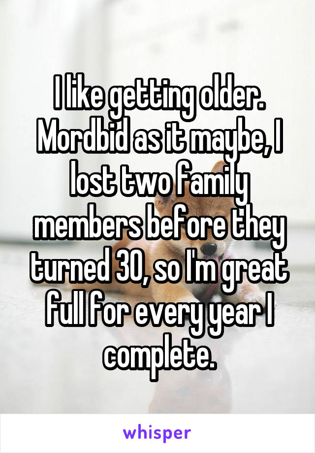 I like getting older. Mordbid as it maybe, I lost two family members before they turned 30, so I'm great full for every year I complete.