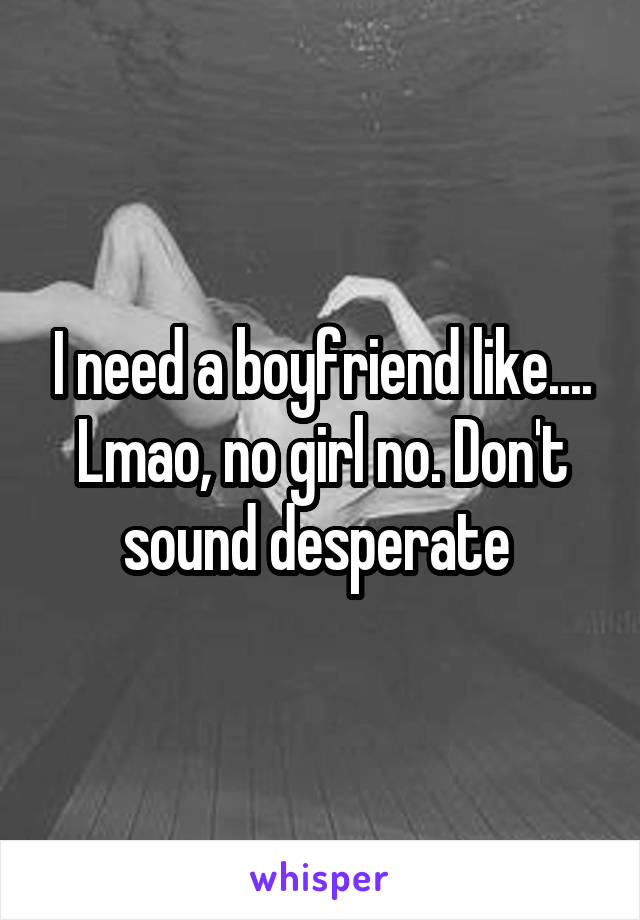 I need a boyfriend like.... Lmao, no girl no. Don't sound desperate 